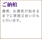 ご納棺　ご安置からお通夜など、式が始まるまでの間で、通常は家族立ち会いのもと行います。